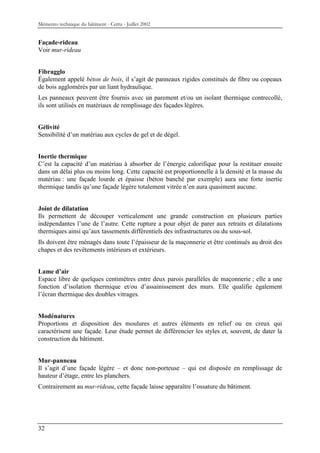 Mémento technique du bâtiment - Certu - Juillet 2002


Façade-rideau
Voir mur-rideau


Fibragglo
Également appelé béton de bois, il s’agit de panneaux rigides constitués de fibre ou copeaux
de bois agglomérés par un liant hydraulique.
Les panneaux peuvent être fournis avec un parement et/ou un isolant thermique contrecollé,
ils sont utilisés en matériaux de remplissage des façades légères.


Gélivité
Sensibilité d’un matériau aux cycles de gel et de dégel.


Inertie thermique
C’est la capacité d’un matériau à absorber de l’énergie calorifique pour la restituer ensuite
dans un délai plus ou moins long. Cette capacité est proportionnelle à la densité et la masse du
matériau : une façade lourde et épaisse (béton banché par exemple) aura une forte inertie
thermique tandis qu’une façade légère totalement vitrée n’en aura quasiment aucune.


Joint de dilatation
Ils permettent de découper verticalement une grande construction en plusieurs parties
indépendantes l’une de l’autre. Cette rupture a pour objet de parer aux retraits et dilatations
thermiques ainsi qu’aux tassements différentiels des infrastructures ou du sous-sol.
Ils doivent être ménagés dans toute l’épaisseur de la maçonnerie et être continués au droit des
chapes et des revêtements intérieurs et extérieurs.


Lame d’air
Espace libre de quelques centimètres entre deux parois parallèles de maçonnerie ; elle a une
fonction d’isolation thermique et/ou d’assainissement des murs. Elle qualifie également
l’écran thermique des doubles vitrages.


Modénatures
Proportions et disposition des moulures et autres éléments en relief ou en creux qui
caractérisent une façade. Leur étude permet de différencier les styles et, souvent, de dater la
construction du bâtiment.


Mur-panneau
Il s’agit d’une façade légère – et donc non-porteuse – qui est disposée en remplissage de
hauteur d’étage, entre les planchers.
Contrairement au mur-rideau, cette façade laisse apparaître l’ossature du bâtiment.




32
 
