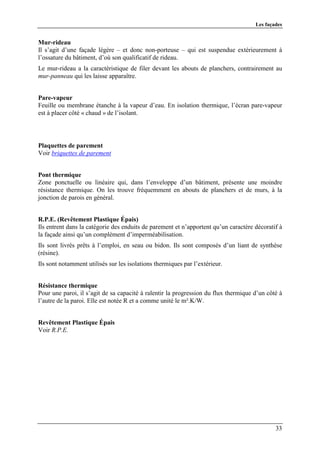 Les façades


Mur-rideau
Il s’agit d’une façade légère – et donc non-porteuse – qui est suspendue extérieurement à
l’ossature du bâtiment, d’où son qualificatif de rideau.
Le mur-rideau a la caractéristique de filer devant les abouts de planchers, contrairement au
mur-panneau qui les laisse apparaître.


Pare-vapeur
Feuille ou membrane étanche à la vapeur d’eau. En isolation thermique, l’écran pare-vapeur
est à placer côté « chaud » de l’isolant.




Plaquettes de parement
Voir briquettes de parement


Pont thermique
Zone ponctuelle ou linéaire qui, dans l’enveloppe d’un bâtiment, présente une moindre
résistance thermique. On les trouve fréquemment en abouts de planchers et de murs, à la
jonction de parois en général.


R.P.E. (Revêtement Plastique Épais)
Ils entrent dans la catégorie des enduits de parement et n’apportent qu’un caractère décoratif à
la façade ainsi qu’un complément d’imperméabilisation.
Ils sont livrés prêts à l’emploi, en seau ou bidon. Ils sont composés d’un liant de synthèse
(résine).
Ils sont notamment utilisés sur les isolations thermiques par l’extérieur.


Résistance thermique
Pour une paroi, il s’agit de sa capacité à ralentir la progression du flux thermique d’un côté à
l’autre de la paroi. Elle est notée R et a comme unité le m².K/W.


Revêtement Plastique Épais
Voir R.P.E.




                                                                                             33
 