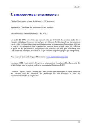 Les façades




7. BIBLIOGRAPHIE ET SITES INTERNET :

Dicobat (dictionnaire général du bâtiment) - Ed. Arcatures


Anatomie de l’enveloppe des bâtiments - Ed. du Moniteur


Encyclopédie du bâtiment (12 tomes) – Ed. Weka


Le guide RT 2000, sous forme de classeur édité par le CSTB. La seconde partie de ce
classeur, intitulée performances énergétiques des éléments fait des rappels sur les notions de
confort d’été et d’inertie thermique mais également sur la condensation, l’acoustique ainsi que
la santé et l’environnement dans le domaine du bâtiment. Cette seconde partie fait également
le point sur les performances énergétiques des systèmes que l’on peut rencontrer pour
l’enveloppe des bâtiments, aussi bien en ce qui concerne les parois opaques que transparentes.


Pour en savoir plus sur la brique « Monomur » : www.sturm.fr/monomur.htm


Le site du CSTB (www.cstb.fr). On y trouve notamment en consultation libre l’ensemble des
avis technique ainsi la page de garde et le sommaire de chacun des D.T.U.


Le site de l’Agence Qualité Construction (www.qualiteconstruction.com). Il donne un aperçu
des sinistres dans les bâtiments, des statistiques sur leur fréquence et édite des
recommandations afin de les prévenir.




                                                                                            35
 