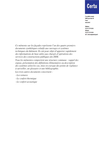 Certu Certu CETE              Nord Picardie
                                                                                                                        les outils
                                                                      9 rue juliette récamier
                                                                      69456 Lyon Cedex 06
                                                                      France
                                                                      www.certu.fr


                                                                      téléphone :
                                                                      33 (0) 4 72 74 58 00
                                                                      télécopie :
                                                                      33 (0) 4 72 74 59 00
                                                                                                       Mémento technique
                                                                      mél : certu@equipement.gouv.fr


                                                                                                       du bâtiment
Ce mémento sur les façades représente l’un des quatre premiers                                         pour le chargé d’opération de constructions publiques
documents synthétiques relatifs aux ouvrages et systèmes
techniques du bâtiment. Ils ont pour objet d’apporter rapidement
des informations de base utiles aux chargés d’opérations des
services des constructions publiques des DDE.
Tous les mémentos comportent une structure commune : rappel des
enjeux, présentation des définitions élémentaires ou description
des systèmes selon les cas, mise en exergue des points de vigilance
à surveiller, un glossaire et une bibliographie.
Les trois autres documents concernent :
- Les toitures
- Le confort thermique
- Le confort acoustique
                                                                                                       Les façades
 
