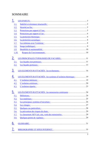 SOMMAIRE

1.      LES ENJEUX :............................................................................................................... 5
 1.1.      Stabilité et résistance structurelle :............................................................................. 5
 1.2.      Sécurité au feu :.......................................................................................................... 5
 1.3.      Protections par rapport à l’eau : ................................................................................. 5
 1.4.      Protections par rapport à l’air :................................................................................... 6
 1.5.      La protection thermique : ........................................................................................... 6
 1.6.      La protection acoustique : .......................................................................................... 8
 1.7.      Les relations avec l’extérieur : ................................................................................... 8
 1.8.      Image (esthétique) : .................................................................................................... 9
 1.9.      Durabilité et maintenabilité :.................................................................................... 10
 1.10.         Respect de l’environnement : ............................................................................... 10

2.      LES PRINCIPALES TYPOLOGIES DE FACADES :................................................ 11
 2.1.      Les façades non porteuses : ...................................................................................... 11
 2.2.      Les façades porteuses : ............................................................................................. 13

3.      LES ELEMENTS RATTACHÉS : les revêtements :................................................... 16

4.      LES ELEMENTS RATTACHÉS : les systèmes d’isolation thermique : .................... 19
 4.1.      L’isolation intérieure : .............................................................................................. 19
 4.2.      L’isolation extérieure : ............................................................................................. 20
 4.3.      L’isolation répartie : ................................................................................................. 23

5.      LES ÉLÉMENTS RATTACHÉS : les menuiseries extérieures .................................. 24
 5.1.      Définitions :.............................................................................................................. 24
 5.2.      Les matériaux : ......................................................................................................... 25
 5.3.      Les principaux systèmes d’ouverture : ..................................................................... 26
 5.4.      Les vitrages : ............................................................................................................ 27
 5.5.      Quelques cas particuliers :........................................................................................ 28
 5.6.      La prévention des risques de chute :......................................................................... 29
 5.7.      Le classement AEV (air, eau, vent) des menuiseries : ............................................. 29
 5.8.      Quelques points de vigilance :.................................................................................. 29

6.      GLOSSAIRE : .............................................................................................................. 31

7.      BIBLIOGRAPHIE ET SITES INTERNET :................................................................ 35

                                                                                                                                       3
 