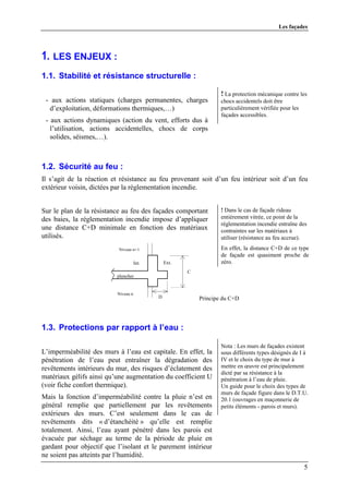 Les façades




1. LES ENJEUX :
1.1. Stabilité et résistance structurelle :

                                                                   ! La protection mécanique contre les
 - aux actions statiques (charges permanentes, charges             chocs accidentels doit être
  d’exploitation, déformations thermiques,…)                       particulièrement vérifiée pour les
                                                                   façades accessibles.
 - aux actions dynamiques (action du vent, efforts dus à
   l’utilisation, actions accidentelles, chocs de corps
   solides, séismes,…).



1.2. Sécurité au feu :
Il s’agit de la réaction et résistance au feu provenant soit d’un feu intérieur soit d’un feu
extérieur voisin, dictées par la réglementation incendie.


Sur le plan de la résistance au feu des façades comportant         ! Dans le cas de façade rideau
des baies, la réglementation incendie impose d’appliquer           entièrement vitrée, ce point de la
                                                                   réglementation incendie entraîne des
une distance C+D minimale en fonction des matériaux                contraintes sur les matériaux à
utilisés.                                                          utiliser (résistance au feu accrue).
                           Niveau n+1                              En effet, la distance C+D de ce type
                                                                   de façade est quasiment proche de
                                     Int.       Ext.               zéro.
                                                       C
                          plancher


                          Niveau n
                                            D              Principe du C+D




1.3. Protections par rapport à l’eau :

                                                                   Nota : Les murs de façades existent
L’imperméabilité des murs à l’eau est capitale. En effet, la       sous différents types désignés de I à
pénétration de l’eau peut entraîner la dégradation des             IV et le choix du type de mur à
revêtements intérieurs du mur, des risques d’éclatement des        mettre en œuvre est principalement
                                                                   dicté par sa résistance à la
matériaux gélifs ainsi qu’une augmentation du coefficient U        pénétration à l’eau de pluie.
(voir fiche confort thermique).                                    Un guide pour le choix des types de
                                                                   murs de façade figure dans le D.T.U.
Mais la fonction d’imperméabilité contre la pluie n’est en         20.1 (ouvrages en maçonnerie de
général remplie que partiellement par les revêtements              petits éléments - parois et murs).
extérieurs des murs. C’est seulement dans le cas de
revêtements dits « d’étanchéité » qu’elle est remplie
totalement. Ainsi, l’eau ayant pénétré dans les parois est
évacuée par séchage au terme de la période de pluie en
gardant pour objectif que l’isolant et le parement intérieur
ne soient pas atteints par l’humidité.
                                                                                                        5
 
