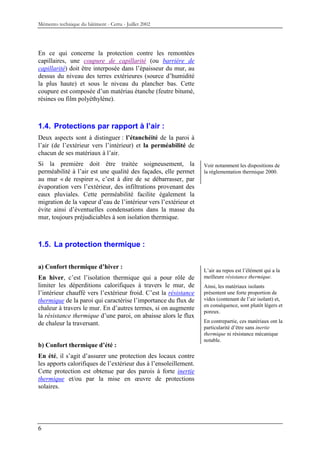 Mémento technique du bâtiment - Certu - Juillet 2002




En ce qui concerne la protection contre les remontées
capillaires, une coupure de capillarité (ou barrière de
capillarité) doit être interposée dans l’épaisseur du mur, au
dessus du niveau des terres extérieures (source d’humidité
la plus haute) et sous le niveau du plancher bas. Cette
coupure est composée d’un matériau étanche (feutre bitumé,
résines ou film polyéthylène).



1.4. Protections par rapport à l’air :
Deux aspects sont à distinguer : l’étanchéité de la paroi à
l’air (de l’extérieur vers l’intérieur) et la perméabilité de
chacun de ses matériaux à l’air.
Si la première doit être traitée soigneusement, la                Voir notamment les dispositions de
perméabilité à l’air est une qualité des façades, elle permet     la réglementation thermique 2000.
au mur « de respirer », c’est à dire de se débarrasser, par
évaporation vers l’extérieur, des infiltrations provenant des
eaux pluviales. Cette perméabilité facilite également la
migration de la vapeur d’eau de l’intérieur vers l’extérieur et
évite ainsi d’éventuelles condensations dans la masse du
mur, toujours préjudiciables à son isolation thermique.



1.5. La protection thermique :

a) Confort thermique d’hiver :
                                                                  L’air au repos est l’élément qui a la
En hiver, c’est l’isolation thermique qui a pour rôle de          meilleure résistance thermique.
limiter les déperditions calorifiques à travers le mur, de        Ainsi, les matériaux isolants
l’intérieur chauffé vers l’extérieur froid. C’est la résistance   présentent une forte proportion de
thermique de la paroi qui caractérise l’importance du flux de     vides (contenant de l’air isolant) et,
                                                                  en conséquence, sont plutôt légers et
chaleur à travers le mur. En d’autres termes, si on augmente
                                                                  poreux.
la résistance thermique d’une paroi, on abaisse alors le flux
de chaleur la traversant.                                         En contrepartie, ces matériaux ont la
                                                                  particularité d’être sans inertie
                                                                  thermique ni résistance mécanique
                                                                  notable.
b) Confort thermique d’été :
En été, il s’agit d’assurer une protection des locaux contre
les apports calorifiques de l’extérieur dus à l’ensoleillement.
Cette protection est obtenue par des parois à forte inertie
thermique et/ou par la mise en œuvre de protections
solaires.




6
 