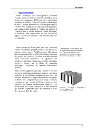 Les façades


   L’inertie thermique :
L’inertie thermique d’un local permet d’absorber
l’énergie correspondant aux apports calorifiques et de
limiter par conséquence l’élévation de la température
intérieure de celui-ci. Toutes les parois périphériques
du local (façades, planchers et cloisons) participent à
l’inertie. Pour les façades, c’est la masse de la partie du
mur située du côté intérieur à l’isolant qui participe à
l’inertie et joue le rôle de régulateur (volant thermique)
en restituant cette chaleur dans le local lorsque les
apports calorifiques extérieurs sont inexistants (la nuit
en particulier).




L’inertie thermique d’une paroi peut être considérée          ! Attention aux façades légères qui,
comme directement proportionnelle à la densité du             de par leur faible densité, possèdent
matériau mis en œuvre. Parallèlement, un tel matériau         peu d’inertie thermique et pour
dense et compact offre en général une bonne résistance        lesquelles des protections solaires
mécanique. En revanche, ce même matériau aura une             doivent être étudiées (voir infra).
faible résistance thermique. La séparation des
fonctions : résistance mécanique, isolation thermique,
inertie…, permet, par le choix de matériaux
spécifiques, d’atteindre de bonnes performances
globales.
Il faut toutefois préciser que cette solution de mise en
oeuvre de matériaux distincts par fonction correspond
également à une habitude nationale et qu’il en existe
d’autres, notamment la brique « monomur » (de type G,
en terre cuite) comportant plusieurs rangs d’alvéoles
verticales et qui permet d’atteindre, avec ce seul
matériau, de bonnes performances globales. Leur
inconvénient est le soin à apporter à la mise en œuvre
                                                              Brique G du type « Monomur »
qui doit être soignée afin de ne pas entraîner de ponts
                                                              (Source Dicobat)
thermiques au droit des joints.




                                                                                                  7
 
