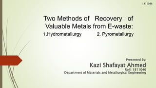 Two Methods of Recovery of
Valuable Metals from E-waste:
1.Hydrometallurgy 2. Pyrometallurgy
Presented By:
Kazi Shafayat Ahmed
Roll: 1811046
Department of Materials and Metallurgical Engineering
1811046
 