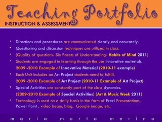 INSTRUCTION & ASSESSMENT   Directions and procedures  are communicated  clearly and accurately . Questioning and discussion  techniques are utilized in class. (Quality of questions- Six Facets of Understanding-  Habits of Mind  2011 ) Students are engaged in learning through the use  innovative materials. 2009 -2010 Example of  Innovative Material  (2010-11  example ) Each Unit includes an  Art Project  students need to fulfill. 2009 -2010 Example of  Art Project  (2010-11 Example of  Art Project ) Special Activities  are constantly part of the class  dynamics. (2009-2010 Example of  Special Activities ) (Art & Music Week  2011 ) Technology is used on a daily basis in the form of  Prezi  Presentations,  Power Point  , video beam, blog,  Google image, etc.  