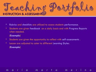 INSTRUCTION & ASSESSMENT   Rubrics  and  checklists  are utilized to assess students  performance . Students are given  feedback   on a daily basis and with  Progress Reports  when needed. ( Example )  Students are given the opportunity to reflect with  self-assessments  . Lesson are adjusted to cater to different  Learning Styles . ( Example )  