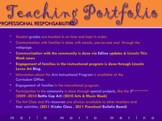 Student  grades  are handed in on time and kept in order. Communication with families is done with emails, one-on-one and  through the  webpage . Communication with the community is done via  Edline  updates & Lincoln This Week news Engagement of families in the instructional program is done through Lincoln Loves Art  Blog . Information about the  Arts Instructional Program  is available at the  Curriculum Office. Engagement of families  in the instructional program. Participation in the  community  is done through  special projects , like the  5 th  grade Musical.   (2009 -2010  Bottle Cap Art ) (2010 Arts & Music Week) The Art Class and  it’s resources  are always available to other teachers and  their activities.   (2011  Kinder Class  , 2011 Preschool  Bulletin Board ) PROFESSIONAL RESPONSABILITIES 