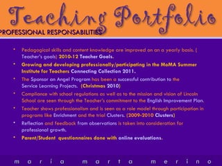 Pedagogical skills and content knowledge are improved on an a yearly basis. ( Teacher’s goals )  2010-12  Teacher Goals . Growing and developing professionally/participating in the MoMA Summer Institute for Teachers  Connecting Collection 2011 . The  Sponsor an Angel Program  has been a  successful contribution to  the  Service Learning Projects.   (Christmas  2010 ) Compliance with school regulations as well as to the mission and vision of Lincoln School are seen through the Teacher’s commitment to the  English Improvement Plan . Teacher shows professionalism and is seen as a role model through participation in  programs like  Enrichment  and the trial  Clusters.   (2009-2010  Clusters ) Reflection  and feedback  from observations  is taken into consideration for  professional growth. Parent/Student  questionnaires done with  online evaluations . PROFESSIONAL RESPONSABILITIES 