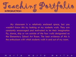 My classroom is a relatively enclosed space, but you wouldn’t know this by looking at my students work. They are constantly encouraged and motivated to let their imagination fly, dance, skip or run outside of the four walls designated as the Elementary School Art Room. The best evidence of this is the enthusiasm with which students walk in and out of my room. INTRODUCTION 