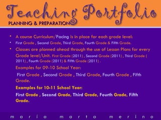 A course Curriculum/ Pacing  is in place for each grade level: First  Grade ,  Second  Grade,  Third  Grade,  Fourth  Grade &  Fifth  Grade. Classes are planned ahead through the use of Lesson Plans for every Grade level/Unit.   First  Grade ( 2011 ) ,  Second  Grade ( 2011 ) ,  Third  Grade ( 2011 ) ,  Fourth  Grade ( 2011 ) &  Fifth  Grade ( 2011 ) .  Examples for 09-10 School Year:   First  Grade ,  Second  Grade ,  Third  Grade,  Fourth  Grade ,  Fifth  Grade. Examples for 10-11 School Year: First  Grade ,  Second  Grade,  Third  Grade,  Fourth  Grade,  Fifth  Grade. PLANNING & PREPARATION 
