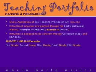 Study/Application of  Best Teaching Practices in Art.   (Slide #24) Instructional outcomes are planned through the  Backward Design  Method.  ( Examples for 2009-2010 )  (Example for  2010-11 ) Instruction is designed to be coherent through  Curriculum   Maps  and  UBD Units   . 2010-2011 UBD Unit Examples First  Grade ,  Second  Grade,  Third  Grade,  Fourth  Grade,  Fifth  Grade. PLANNING & PREPARATION 