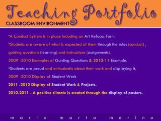 CLASSROOM ENVIRONMENT A Conduct System is in place including an  Art Refocus Form. Students are aware of what is expected of them  through the rules  (conduct) , guiding questions ( learning ) and instructions ( assignments ).  2009 -2010 Examples of  Guiding Questions  & 2010-11  Example .  Students are proud  and enthusiastic about their work and  displaying it.   2009 -2010 Display of  Student Work 2011 -2012 Display of  Student Work  &  Projects . 2010-2011 - A positive climate is created through the  display of posters . 