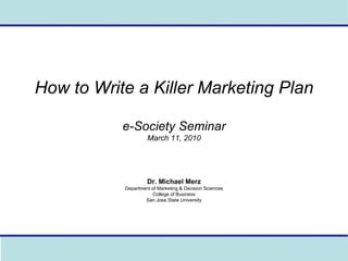How to Write a Killer Marketing Plan e-Society Seminar March 11, 2010 Dr. Michael Merz Department of Marketing & Decision Sciences College of Business San Jose State University 