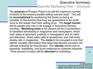 Executive Summary Guerrilla Marketing Plan – Example The  purpose  of Prosper Press is to sell the maximum number of books at the lowest possible selling cost per book.  This will be  accomplished  by positioning the books as being so valuable to free-lancers that they are guaranteed to be worth more to the reader than their selling price.  The  target market  will be people who can or do engage in free-lance earning activities.  Marketing tools  to be utilized will be a combination of classified advertising in magazines and newspapers, direct mail, sales at seminars, publicity in newspapers and on radio and television, direct sales calls to bookstores, and mail-order display ads in magazines.  The  niche  to be occupied is one that stands valuable information that helps free-lancers succeed, the ultimate authority for free-lancers.  Our  identity  will be one of expertise, readability, and quick response to customer requests.  Thirty percent of sales will be  allocated  to marketing. 