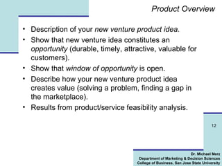 Product Overview Description of  your  n ew venture product idea. Show that new venture idea constitutes an  opportunity  (durable, timely, attractive, valuable for customers). Show that  window of opportunity  is open. Describe how your new venture product idea creates value (solving a problem, finding a gap in the marketplace). Results from product/service feasibility analysis. 