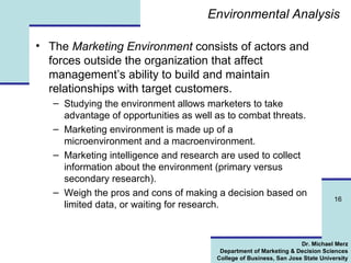 Environmental Analysis The  Marketing Environment  consists of actors and forces outside the organization that affect management’s ability to build and maintain relationships with target customers. Studying the environment allows marketers to take advantage of opportunities as well as to combat threats. Marketing environment is made up of a microenvironment and a macroenvironment.  Marketing intelligence and research are used to collect information about the environment (primary versus secondary research). Weigh the pros and cons of making a decision based on limited data, or waiting for research. 