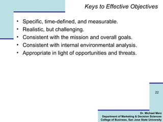 Keys to Effective Objectives Specific, time-defined, and measurable. Realistic, but challenging. Consistent with the mission and overall goals. Consistent with internal environmental analysis. Appropriate in light of opportunities and threats. 