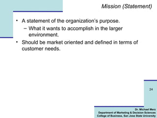 Mission (Statement) A statement of the organization’s purpose. What it wants to accomplish in the larger environment. Should be market oriented and defined in terms of customer needs. 