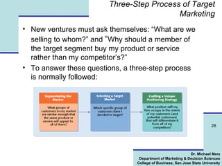 Three-Step Process of Target Marketing New ventures must ask themselves: “What are we selling to whom?” and  “ Why should a member of the target segment buy my product or service rather than my competitor’s?” To answer these questions, a three-step process is normally followed: 