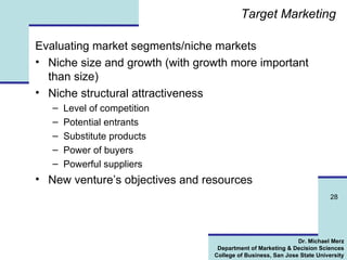 Target Marketing Evaluating market segments/niche markets Niche size and growth (with growth more important than size) Niche structural attractiveness Level of competition Potential entrants Substitute products Power of buyers Powerful suppliers New venture’s objectives and resources 