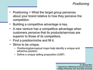 Positioning  Positioning = What the target group perceives about your brand relative to how they perceive the competition.  Building a competitive advantage is key.  A new venture has a competitive advantage when customers  perceive  that its products/services are superior to those of its competitors. Find a position/niche and fill it. Strive to be unique. Positioning/perceptual maps  help identify a unique and attractive position.  Define a unique selling proposition (USP)  