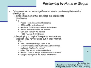 Positioning by Name or Slogan Entrepreneurs can save significant money in positioning their market offerings by:  (1) Choosing a name that connotes the appropriate    positioning.   E.g., Please Touch Museum in Philadelphia CDNow (CDs on the Internet) Netscape Communications (Internet browser) NetFlix (movie rentals on the Internet) Cars.com (cars on the Internet) 1-800-Flowers, 1-800-Diapers (2) Developing a “tagline”/slogan to reinforce the    position they have staked out in their market. E.g., Visa: “It’s everywhere you want to be” Michelin: “Because so much is riding on your tires” MySpace: “A place for friends” eBay: “The world’s online marketplace NetFlix: “There is always a movie to watch at home.” Google: “To organize the world’s information.” 