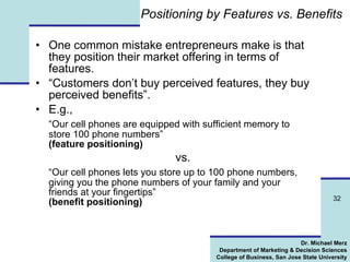 Positioning by Features vs. Benefits One common mistake entrepreneurs make is that they position their market offering in terms of features. “ Customers don’t buy perceived features, they buy perceived benefits”. E.g.,  “ Our cell phones are equipped with sufficient memory to store 100 phone numbers”  (feature positioning)   vs.  “ Our cell phones lets you store up to 100 phone numbers, giving you the phone numbers of your family and your friends at your fingertips”   (benefit positioning) 