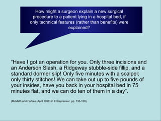 How might a surgeon explain a new surgical procedure to a patient lying in a hospital bed, if only technical features (rather than benefits) were explained? “ Have I got an operation for you. Only three incisions and an Anderson Slash, a Ridgeway stubble-side fillip, and a standard dormer slip! Only five minutes with a scalpel; only thirty stitches! We can take out up to five pounds of your insides, have you back in your hospital bed in 75 minutes flat, and we can do ten of them in a day”. (McMath and Forbes (April 1998) in Entrepreneur, pp. 135-139) 