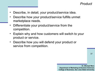 Product Describe, in detail, your product/service idea. Describe how your product/service fulfills unmet marketplace needs. Differentiate your product/service from the competition. Explain why and how customers will switch to your product or service. Describe how you will defend your product or service from competition. 