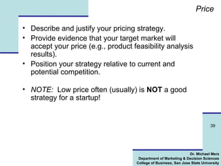 Price Describe and justify your pricing strategy. Provide evidence that your target market will accept your price (e.g., product feasibility analysis results). Position your strategy relative to current and potential competition.  NOTE:   Low price often (usually) is  NOT  a good strategy for a startup! 