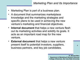 Marketing Plan and Its Importance Marketing Plan is part of a business plan. A document that summarizes marketplace knowledge and the marketing strategies and specific plans to be used in achieving the new venture’s marketing and financial objectives.  Internal document  that helps a new venture flesh out its marketing activities and solidify its goals. It acts as an important road map for the new venture. External document  that helps a new venture present itself to potential investors, suppliers, business partners, and key job candidates. 