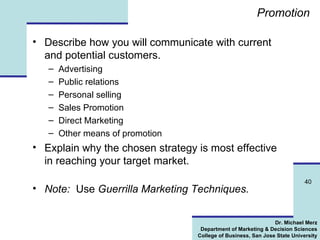 Promotion Describe how you will communicate with current and potential customers. Advertising Public relations Personal selling Sales Promotion Direct Marketing Other means of promotion Explain why the chosen strategy is most effective in reaching your target market.  Note:   Use  Guerrilla Marketing Techniques. 