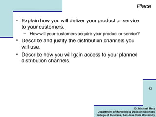 Place Explain how you will deliver your product or service to your customers. How will your customers acquire your product or service? Describe and justify the distribution channels you will use. Describe how you will gain access to your planned distribution channels.  