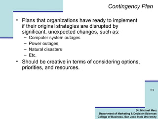 Contingency Plan Plans that organizations have ready to implement if their original strategies are disrupted by significant, unexpected changes, such as: Computer system outages Power outages Natural disasters Etc. Should be creative in terms of considering options, priorities, and resources. 