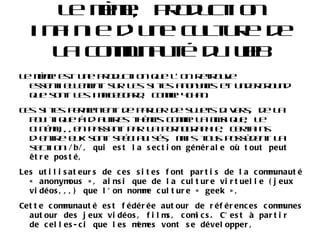 Le mème sous l'air de l'internet Le terme mème prend un nouveau sens dans les années 90 où internet se développe. Il n'est plus une unité d'information, et ne concerne plus la mémétique. Le mème désigne une information se propageant d'une manière rapide et virale sur internet. Le seul lien à la définition d'origine du mème est celle de sa transmission et de son évolution. 