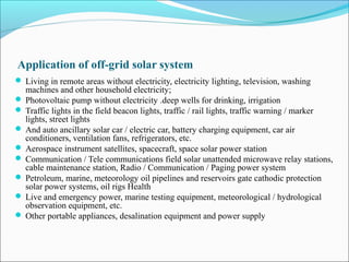 Application of off-grid solar system
 Living in remote areas without electricity, electricity lighting, television, washing
machines and other household electricity;
 Photovoltaic pump without electricity .deep wells for drinking, irrigation
 Traffic lights in the field beacon lights, traffic / rail lights, traffic warning / marker
lights, street lights
 And auto ancillary solar car / electric car, battery charging equipment, car air
conditioners, ventilation fans, refrigerators, etc.
 Aerospace instrument satellites, spacecraft, space solar power station
 Communication / Tele communications field solar unattended microwave relay stations,
cable maintenance station, Radio / Communication / Paging power system
 Petroleum, marine, meteorology oil pipelines and reservoirs gate cathodic protection
solar power systems, oil rigs Health
 Live and emergency power, marine testing equipment, meteorological / hydrological
observation equipment, etc.
 Other portable appliances, desalination equipment and power supply
 