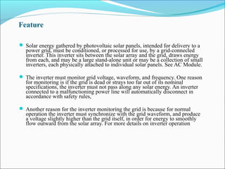 Feature
 Solar energy gathered by photovoltaic solar panels, intended for delivery to a
power grid, must be conditioned, or processed for use, by a grid-connected
inverter. This inverter sits between the solar array and the grid, draws energy
from each, and may be a large stand-alone unit or may be a collection of small
inverters, each physically attached to individual solar panels. See AC Module.
 The inverter must monitor grid voltage, waveform, and frequency. One reason
for monitoring is if the grid is dead or strays too far out of its nominal
specifications, the inverter must not pass along any solar energy. An inverter
connected to a malfunctioning power line will automatically disconnect in
accordance with safety rules,
 Another reason for the inverter monitoring the grid is because for normal
operation the inverter must synchronize with the grid waveform, and produce
a voltage slightly higher than the grid itself, in order for energy to smoothly
flow outward from the solar array. For more details on inverter operation
 