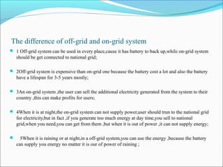 The difference of off-grid and on-grid system
 1 Off-grid system can be used in every place,cause it has battery to back up,while on-grid system
should be get connected to national grid;
 2Off-grid system is expensive than on-grid one because the battery cost a lot and also the battery
have a lifespan for 3-5 years mostly;
 3An on-grid system ,the user can sell the additional electricity generated from the system to their
country ,this can make profits for users;
 4When it is at night,the on-grid system can not supply power,user should trun to the national grid
for electricity,but in fact ,if you generate too much energy at day time,you sell to national
grid,when you need,you can get from them ,but when it is out of power ,it can not supply energy;
 5When it is raining or at night,in a off-grid system,you can use the energy ,because the battery
can supply you energy no matter it is our of power of raining ;
 