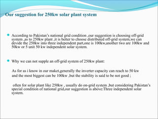Our suggestion for 250kw solar plant system
 According to Pakistan’s national grid condition ,our suggestion is choosing off-grid
system ,as to 250kw plant ,it is better to choose distributed off-grid system,we can
devide the 250kw into three independent part,one is 100kw,another two are 100kw and
50kw or 5 unit 50 kw independent solar system.
 Why we can not supple an off-grid system of 250kw plant:
As for as i know in our maket,generally the inverter capacity can reach to 50 kw
and the most biggest can be 100kw ,but the stability is said to be not good ;
often for solar plant like 250kw , usually do on-grid system ,but considering Pakistan’s
special condition of national grid,our suggestion is above:Three independent solar
system.
 