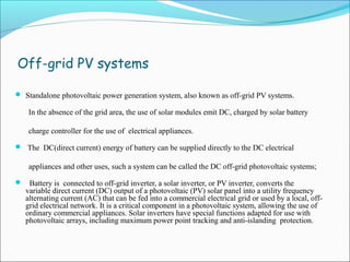 Off-grid PV systems
 Standalone photovoltaic power generation system, also known as off-grid PV systems.
In the absence of the grid area, the use of solar modules emit DC, charged by solar battery
charge controller for the use of electrical appliances.
 The DC(direct current) energy of battery can be supplied directly to the DC electrical
appliances and other uses, such a system can be called the DC off-grid photovoltaic systems;
 Battery is connected to off-grid inverter, a solar inverter, or PV inverter, converts the
variable direct current (DC) output of a photovoltaic (PV) solar panel into a utility frequency
alternating current (AC) that can be fed into a commercial electrical grid or used by a local, off-
grid electrical network. It is a critical component in a photovoltaic system, allowing the use of
ordinary commercial appliances. Solar inverters have special functions adapted for use with
photovoltaic arrays, including maximum power point tracking and anti-islanding protection.
 