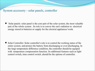 System accessory - solar panels, controller
 Solar panels: solar panel is the core part of the solar system, the most valuable
part of the whole system . Its role is to conver the sun's radiation to electrical
energy stored in batteries or supply for the electrial appliances’work.
 Solar Controller: Solar controller's role is to control the working status of the
entire system, and protect the battery from discharging or over-discharging. In
the large temperature difference condition, the controller should be equiped
with temperature compensation function. Its additional features such as light
control switch, time control switch ,should be the options of controller.
 