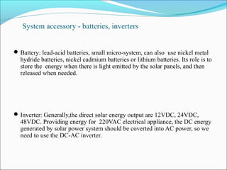 System accessory - batteries, inverters
Battery: lead-acid batteries, small micro-system, can also use nickel metal
hydride batteries, nickel cadmium batteries or lithium batteries. Its role is to
store the energy when there is light emitted by the solar panels, and then
released when needed.
Inverter: Generally,the direct solar energy output are 12VDC, 24VDC,
48VDC. Providing energy for 220VAC electrical appliance, the DC energy
generated by solar power system should be coverted into AC power, so we
need to use the DC-AC inverter.
 