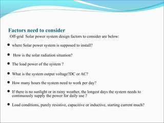 Factors need to consider
Off-grid Solar power system design factors to consider are below:
 where Solar power system is supposed to install?
 How is the solar radiation situation?
 The load power of the system ?
 What is the system output voltage?DC or AC?
 How many hours the system need to work per day?
 If there is no sunlight or in rainy weather, the longest days the system needs to
continuously supply the power for daily use ?
 Load conditions, purely resistive, capacitive or inductive, starting current much?
 