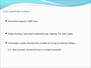 Case: solar home systems
 Generation capacity: 1000 watts
 Target facilities: individual residentialUsage: lighting, TV, radio, lights
 Advantages: simple structure,Very suitable for living in scattered villages,
it is more accurate, because the user is a single household
 