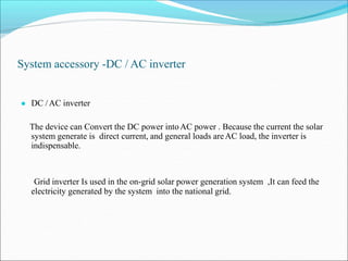 System accessory -DC / AC inverter
● DC /AC inverter
The device can Convert the DC power intoAC power . Because the current the solar
system generate is direct current, and general loads areAC load, the inverter is
indispensable.
Grid inverter Is used in the on-grid solar power generation system ,It can feed the
electricity generated by the system into the national grid.
 