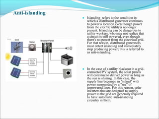 Anti-islanding
● Islanding refers to the condition in
which a distributed generator continues
to power a location even though power
from the electric utilityis no longer
present. Islanding can be dangerous to
utility workers, who may not realize that
a circuit is still powered, even though
there's no power from the electrical grid.
For that reason, distributed generators
must detect islanding and immediately
stop producing power; this is referred to
as anti-islanding.
● In the case of a utility blackout in a grid-
connected PV system, the solar panels
will continue to deliver power as long as
the sun is shining. In this case, the
supply line becomes an "island" with
power surrounded by a "sea" of
unpowered lines. For this reason, solar
inverters that are designed to supply
power to the grid are generally required
to have automatic anti-islanding
circuitry in them.
 