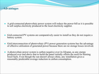 Advantages
● A grid-connected photovoltaic power system will reduce the power bill as it is possible
to sell surplus electricity produced to the local electricity supplier.
● Grid-connected PV systems are comparatively easier to install as they do not require a
battery system.
● Grid interconnection of photovoltaic (PV) power generation systems has the advantage
of effective utilization of generated power because there are no storage losses involved.
● A photovoltaic power system is carbon negative over its lifespan, as any energy
produced over and above that to build the panel initially offsets the need for burning
fossil fuels. Even though the sun doesn't always shine, any installation gives a
reasonably predictable average reduction in carbon consumption.
 