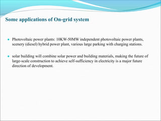 Some applications of On-grid system
● Photovoltaic power plants: 10KW-50MW independent photovoltaic power plants,
scenery (diesel) hybrid power plant, various large parking with charging stations.
● solar building will combine solar power and building materials, making the future of
large-scale construction to achieve self-sufficiency in electricity is a major future
direction of development.
 