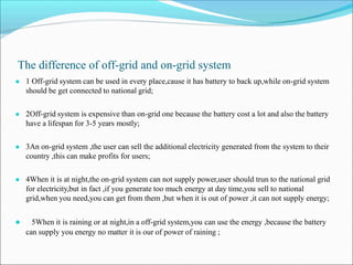 The difference of off-grid and on-grid system
● 1 Off-grid system can be used in every place,cause it has battery to back up,while on-grid system
should be get connected to national grid;
● 2Off-grid system is expensive than on-grid one because the battery cost a lot and also the battery
have a lifespan for 3-5 years mostly;
● 3An on-grid system ,the user can sell the additional electricity generated from the system to their
country ,this can make profits for users;
● 4When it is at night,the on-grid system can not supply power,user should trun to the national grid
for electricity,but in fact ,if you generate too much energy at day time,you sell to national
grid,when you need,you can get from them ,but when it is out of power ,it can not supply energy;
● 5When it is raining or at night,in a off-grid system,you can use the energy ,because the battery
can supply you energy no matter it is our of power of raining ;
 